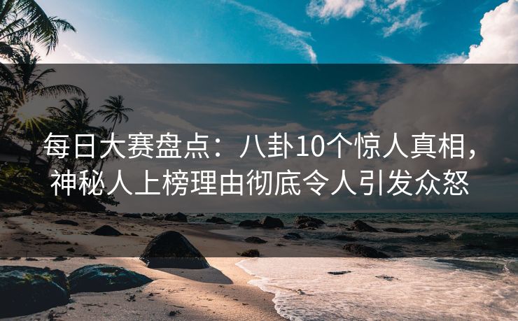 每日大赛盘点：八卦10个惊人真相，神秘人上榜理由彻底令人引发众怒