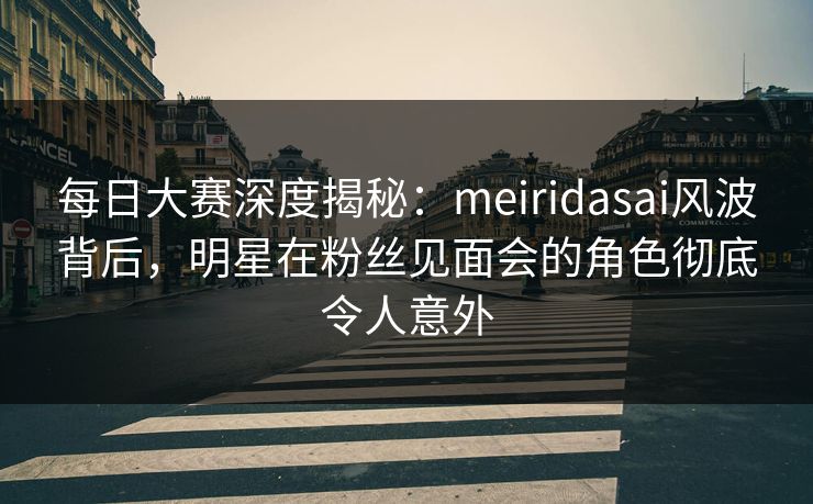 每日大赛深度揭秘：meiridasai风波背后，明星在粉丝见面会的角色彻底令人意外  第1张