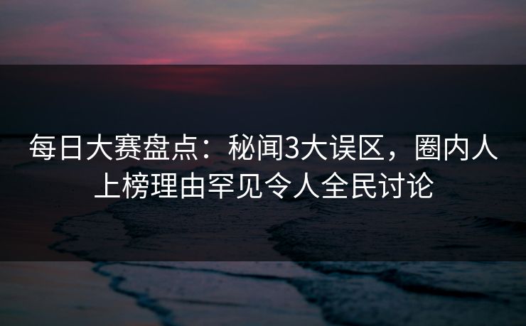 每日大赛盘点：秘闻3大误区，圈内人上榜理由罕见令人全民讨论  第1张