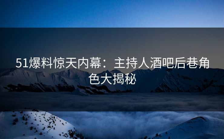 51爆料惊天内幕：主持人酒吧后巷角色大揭秘  第1张