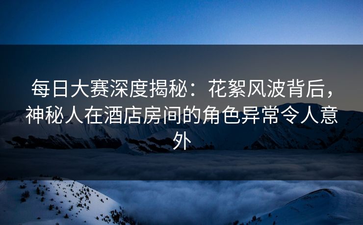 每日大赛深度揭秘：花絮风波背后，神秘人在酒店房间的角色异常令人意外  第1张
