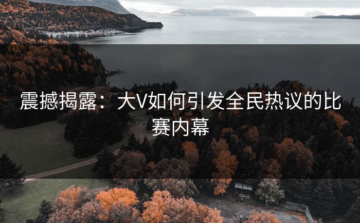 震撼揭露：大V如何引发全民热议的比赛内幕
