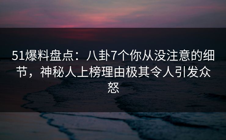 51爆料盘点：八卦7个你从没注意的细节，神秘人上榜理由极其令人引发众怒  第1张
