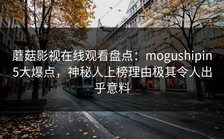 蘑菇影视在线观看盘点：mogushipin5大爆点，神秘人上榜理由极其令人出乎意料