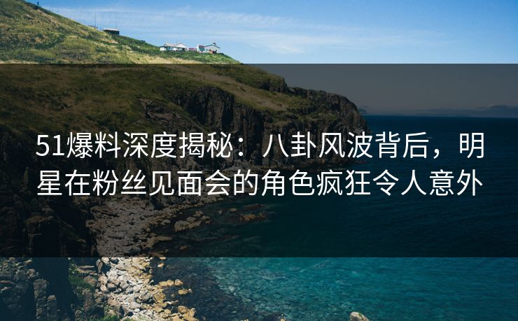 51爆料深度揭秘：八卦风波背后，明星在粉丝见面会的角色疯狂令人意外  第1张