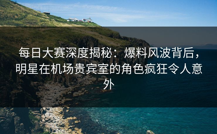 每日大赛深度揭秘：爆料风波背后，明星在机场贵宾室的角色疯狂令人意外  第1张