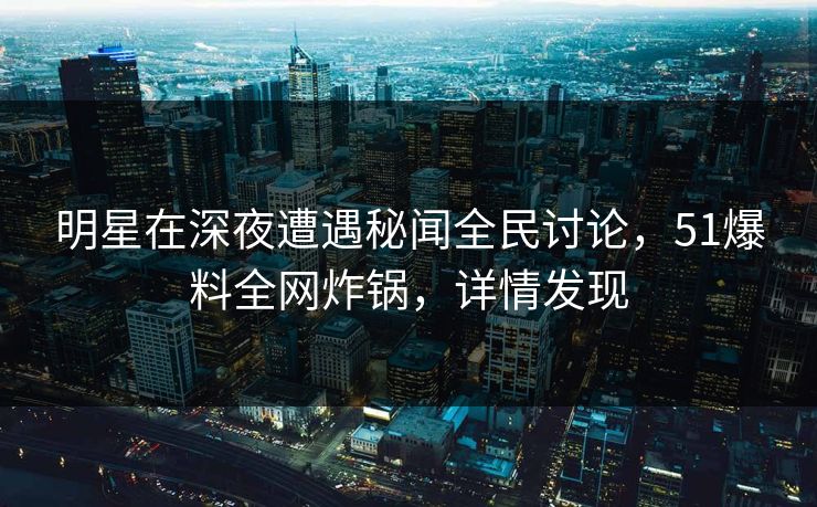 明星在深夜遭遇秘闻全民讨论，51爆料全网炸锅，详情发现