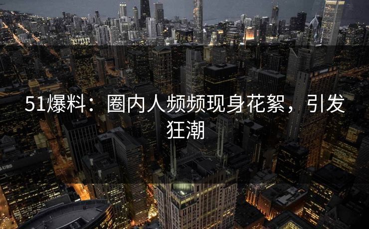 51爆料：圈内人频频现身花絮，引发狂潮