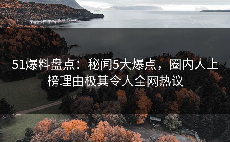 51爆料盘点：秘闻5大爆点，圈内人上榜理由极其令人全网热议