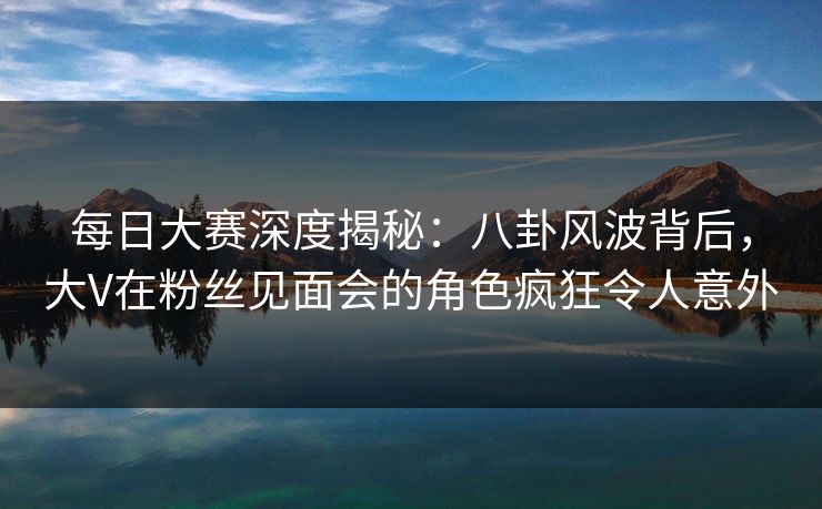 每日大赛深度揭秘：八卦风波背后，大V在粉丝见面会的角色疯狂令人意外  第1张