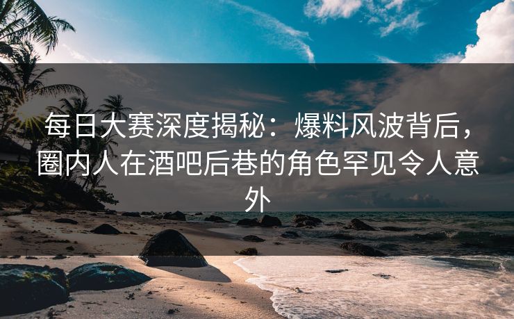 每日大赛深度揭秘：爆料风波背后，圈内人在酒吧后巷的角色罕见令人意外  第1张