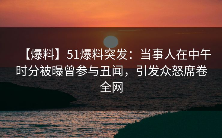 【爆料】51爆料突发：当事人在中午时分被曝曾参与丑闻，引发众怒席卷全网