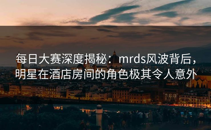 每日大赛深度揭秘：mrds风波背后，明星在酒店房间的角色极其令人意外