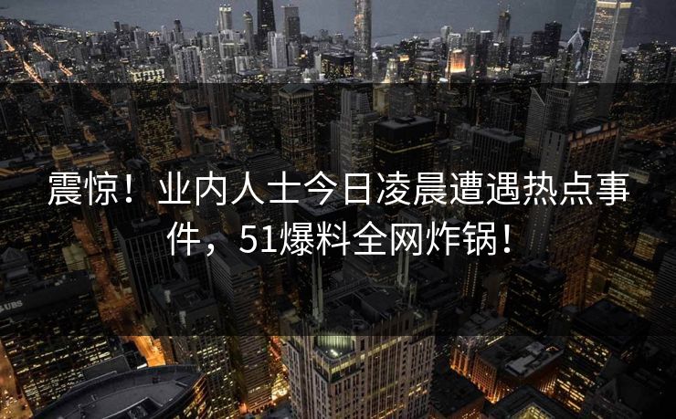震惊！业内人士今日凌晨遭遇热点事件，51爆料全网炸锅！