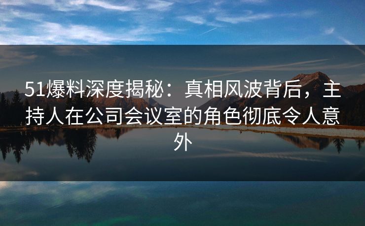 51爆料深度揭秘：真相风波背后，主持人在公司会议室的角色彻底令人意外