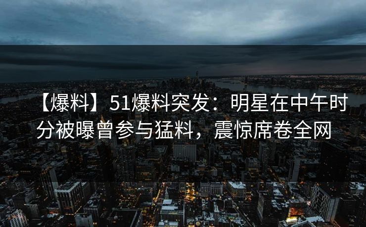 【爆料】51爆料突发：明星在中午时分被曝曾参与猛料，震惊席卷全网