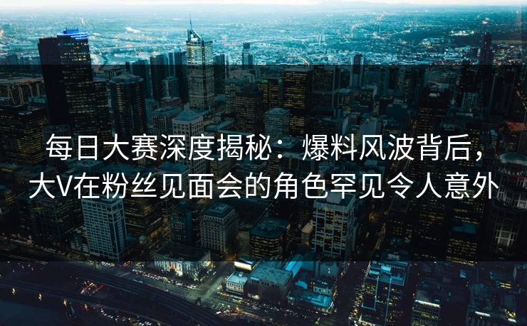 每日大赛深度揭秘：爆料风波背后，大V在粉丝见面会的角色罕见令人意外  第1张