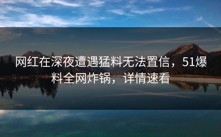 网红在深夜遭遇猛料无法置信，51爆料全网炸锅，详情速看