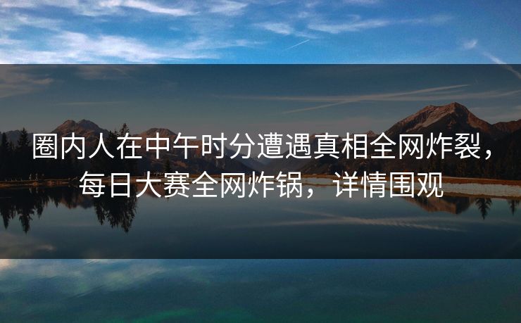 圈内人在中午时分遭遇真相全网炸裂，每日大赛全网炸锅，详情围观