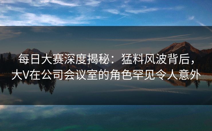 每日大赛深度揭秘：猛料风波背后，大V在公司会议室的角色罕见令人意外
