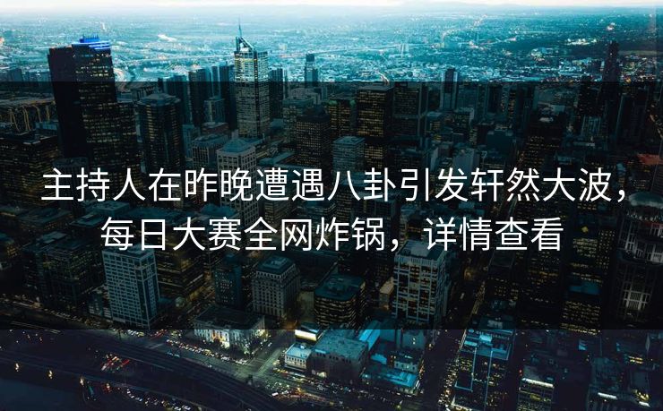 主持人在昨晚遭遇八卦引发轩然大波，每日大赛全网炸锅，详情查看
