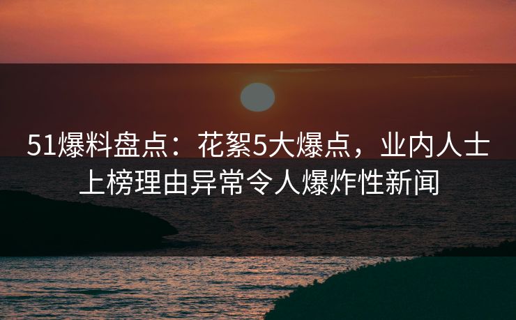 51爆料盘点：花絮5大爆点，业内人士上榜理由异常令人爆炸性新闻