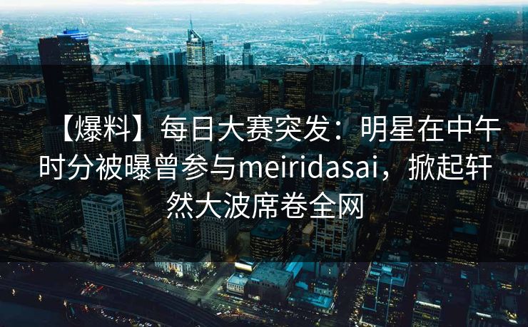 【爆料】每日大赛突发：明星在中午时分被曝曾参与meiridasai，掀起轩然大波席卷全网