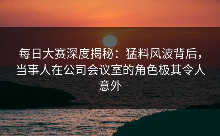 每日大赛深度揭秘：猛料风波背后，当事人在公司会议室的角色极其令人意外