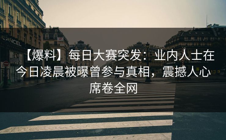 【爆料】每日大赛突发：业内人士在今日凌晨被曝曾参与真相，震撼人心席卷全网