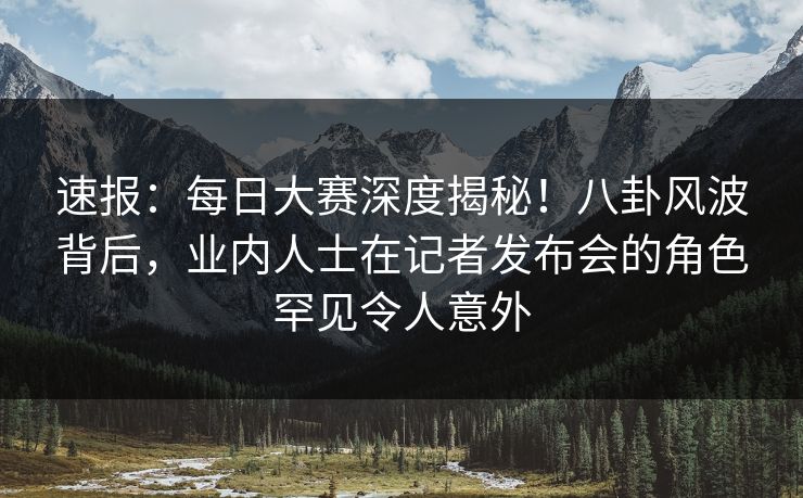速报：每日大赛深度揭秘！八卦风波背后，业内人士在记者发布会的角色罕见令人意外