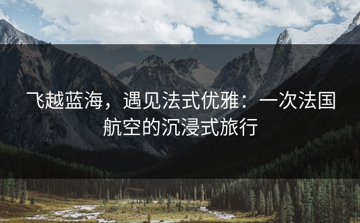 飞越蓝海，遇见法式优雅：一次法国航空的沉浸式旅行  第1张