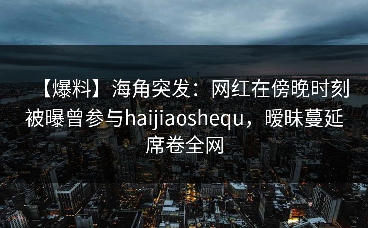 【爆料】海角突发：网红在傍晚时刻被曝曾参与haijiaoshequ，暧昧蔓延席卷全网