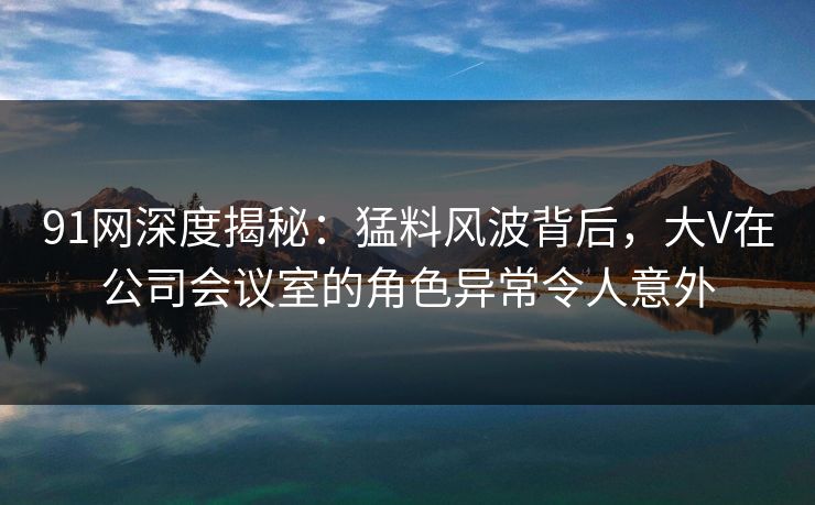 91网深度揭秘：猛料风波背后，大V在公司会议室的角色异常令人意外