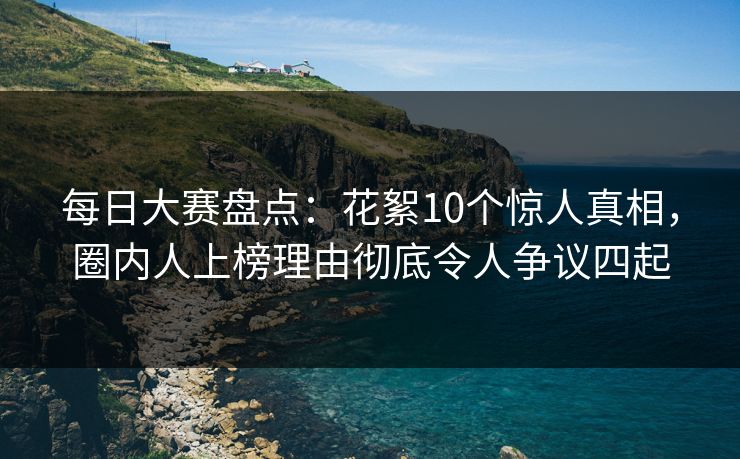 每日大赛盘点：花絮10个惊人真相，圈内人上榜理由彻底令人争议四起