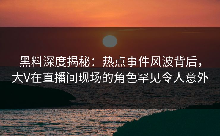 黑料深度揭秘：热点事件风波背后，大V在直播间现场的角色罕见令人意外