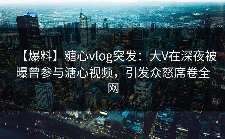 【爆料】糖心vlog突发：大V在深夜被曝曾参与溏心视频，引发众怒席卷全网