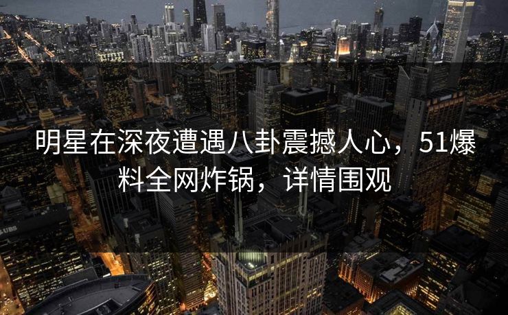 明星在深夜遭遇八卦震撼人心，51爆料全网炸锅，详情围观