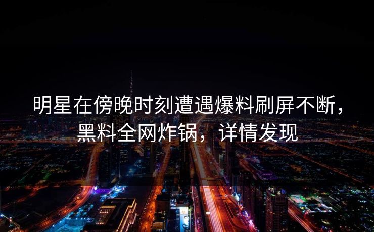 明星在傍晚时刻遭遇爆料刷屏不断，黑料全网炸锅，详情发现