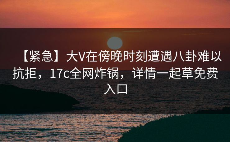 【紧急】大V在傍晚时刻遭遇八卦难以抗拒,17c全网炸锅,详情一起草免费入口