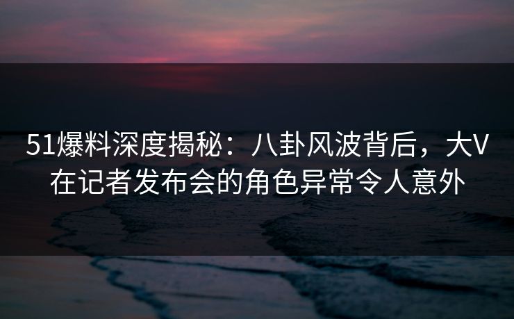 51爆料深度揭秘:八卦风波背后,大V在记者发布会的角色异常令人意外