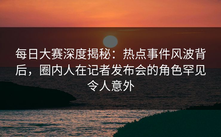 每日大赛深度揭秘:热点事件风波背后,圈内人在记者发布会的角色罕见令人意外