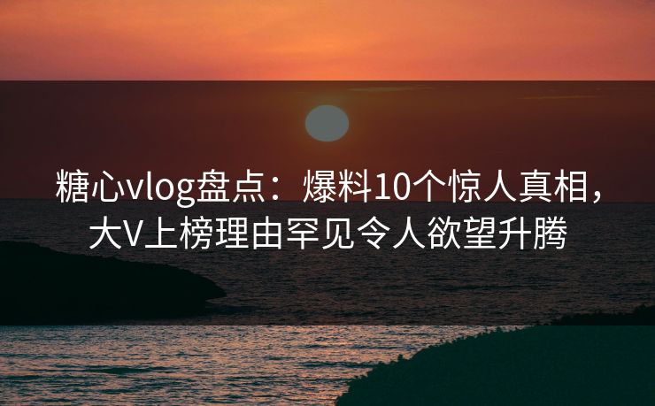 糖心vlog盘点：爆料10个惊人真相，大V上榜理由罕见令人欲望升腾