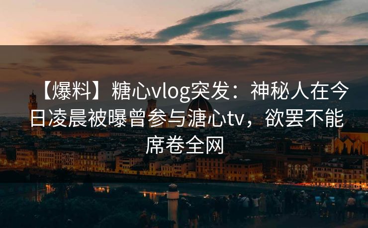 【爆料】糖心vlog突发：神秘人在今日凌晨被曝曾参与溏心tv，欲罢不能席卷全网