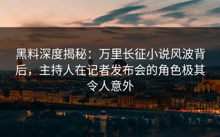 黑料深度揭秘：万里长征小说风波背后，主持人在记者发布会的角色极其令人意外  第1张