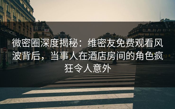 微密圈深度揭秘：维密友免费观看风波背后，当事人在酒店房间的角色疯狂令人意外