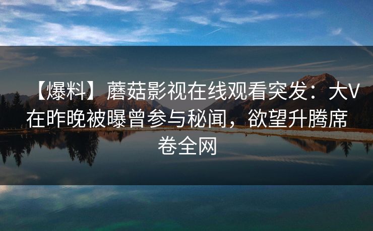 【爆料】蘑菇影视在线观看突发：大V在昨晚被曝曾参与秘闻，欲望升腾席卷全网  第1张
