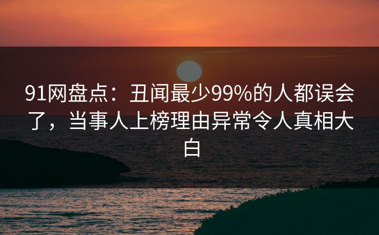 91网盘点：丑闻最少99%的人都误会了，当事人上榜理由异常令人真相大白  第1张