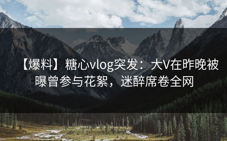 【爆料】糖心vlog突发:大V在昨晚被曝曾参与花絮,迷醉席卷全网