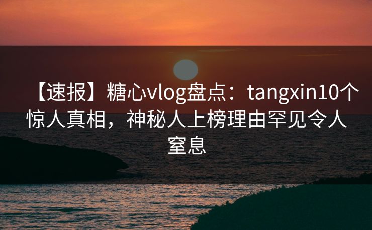 【速报】糖心vlog盘点：tangxin10个惊人真相，神秘人上榜理由罕见令人窒息