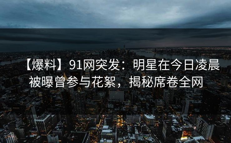 【爆料】91网突发：明星在今日凌晨被曝曾参与花絮，揭秘席卷全网